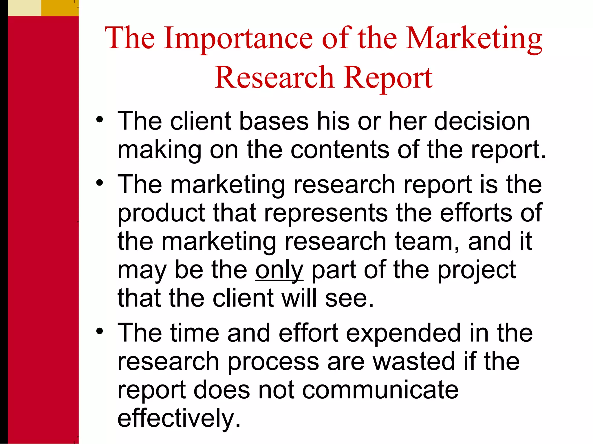 The Importance of the Marketing
Research Report
• The client bases his or her decision
making on the contents of the report.
• The marketing research report is the
product that represents the efforts of
the marketing research team, and it
may be the only part of the project
that the client will see.
• The time and effort expended in the
research process are wasted if the
report does not communicate
effectively.
 