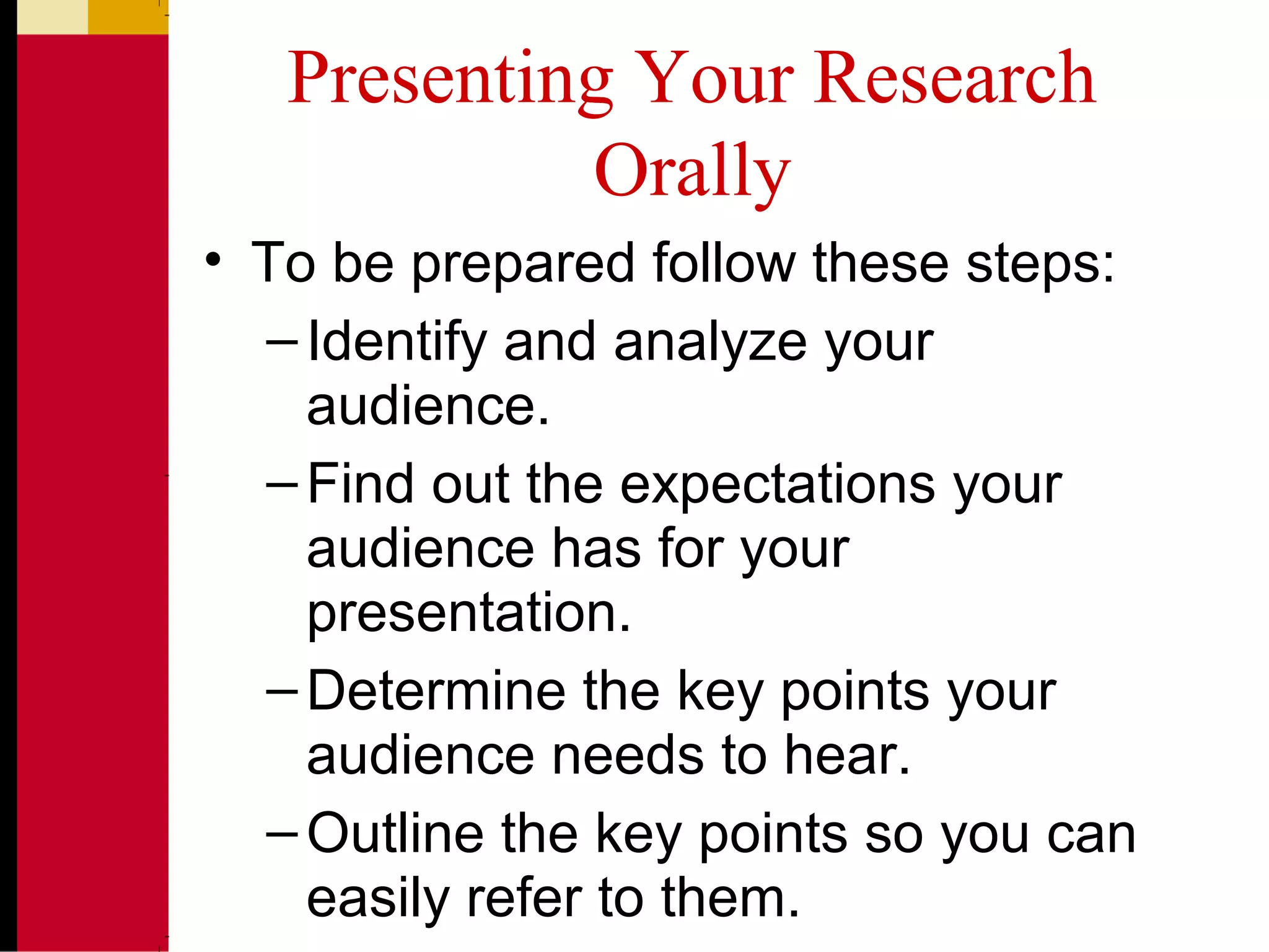 Presenting Your Research
Orally
• To be prepared follow these steps:
–Identify and analyze your
audience.
–Find out the expectations your
audience has for your
presentation.
–Determine the key points your
audience needs to hear.
–Outline the key points so you can
easily refer to them.
 