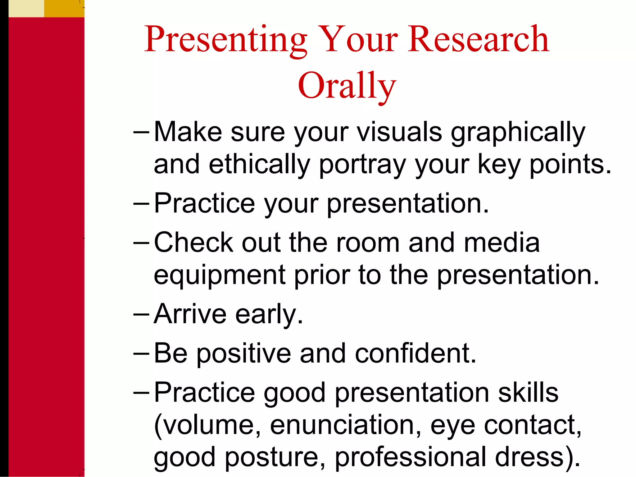 Presenting Your Research
Orally
–Make sure your visuals graphically
and ethically portray your key points.
–Practice your presentation.
–Check out the room and media
equipment prior to the presentation.
–Arrive early.
–Be positive and confident.
–Practice good presentation skills
(volume, enunciation, eye contact,
good posture, professional dress).
 
