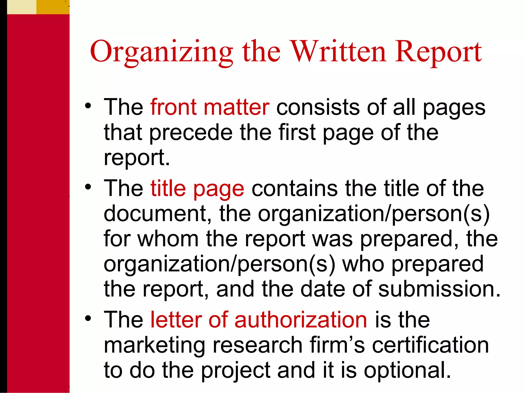 Organizing the Written Report
• The front matter consists of all pages
that precede the first page of the
report.
• The title page contains the title of the
document, the organization/person(s)
for whom the report was prepared, the
organization/person(s) who prepared
the report, and the date of submission.
• The letter of authorization is the
marketing research firm’s certification
to do the project and it is optional.
 