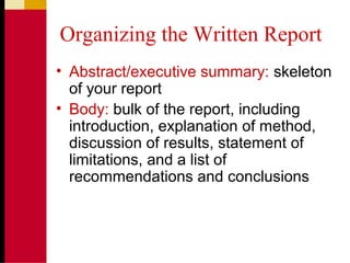 Organizing the Written Report
• Abstract/executive summary: skeleton
of your report
• Body: bulk of the report, including
introduction, explanation of method,
discussion of results, statement of
limitations, and a list of
recommendations and conclusions
 