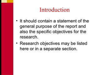 Introduction
• It should contain a statement of the
general purpose of the report and
also the specific objectives for the
research.
• Research objectives may be listed
here or in a separate section.
 