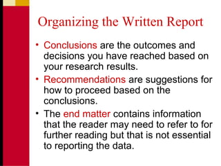 Organizing the Written Report
• Conclusions are the outcomes and
decisions you have reached based on
your research results.
• Recommendations are suggestions for
how to proceed based on the
conclusions.
• The end matter contains information
that the reader may need to refer to for
further reading but that is not essential
to reporting the data.
 