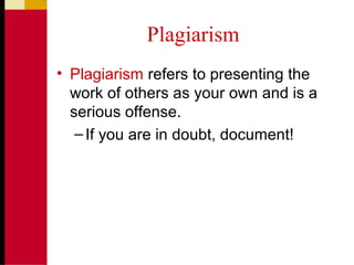 Plagiarism
• Plagiarism refers to presenting the
work of others as your own and is a
serious offense.
–If you are in doubt, document!
 