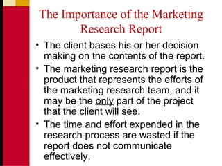 The Importance of the Marketing
Research Report
• The client bases his or her decision
making on the contents of the report.
• The marketing research report is the
product that represents the efforts of
the marketing research team, and it
may be the only part of the project
that the client will see.
• The time and effort expended in the
research process are wasted if the
report does not communicate
effectively.
 
