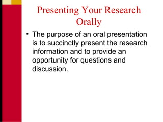 Presenting Your Research
Orally
• The purpose of an oral presentation
is to succinctly present the research
information and to provide an
opportunity for questions and
discussion.
 