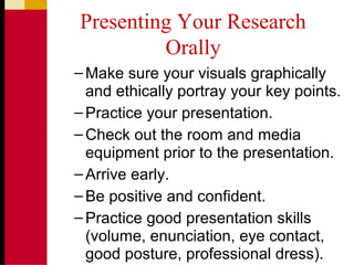 Presenting Your Research
Orally
–Make sure your visuals graphically
and ethically portray your key points.
–Practice your presentation.
–Check out the room and media
equipment prior to the presentation.
–Arrive early.
–Be positive and confident.
–Practice good presentation skills
(volume, enunciation, eye contact,
good posture, professional dress).
 
