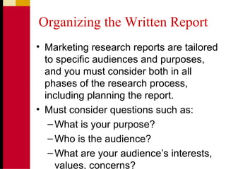 Organizing the Written Report
• Marketing research reports are tailored
to specific audiences and purposes,
and you must consider both in all
phases of the research process,
including planning the report.
• Must consider questions such as:
–What is your purpose?
–Who is the audience?
–What are your audience’s interests,
values, concerns?
 