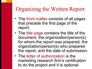 Organizing the Written Report
• The front matter consists of all pages
that precede the first page of the
report.
• The title page contains the title of the
document, the organization/person(s)
for whom the report was prepared, the
organization/person(s) who prepared
the report, and the date of submission.
• The letter of authorization is the
marketing research firm’s certification
to do the project and it is optional.
 