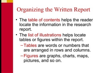 Organizing the Written Report
• The table of contents helps the reader
locate the information in the research
report.
• The list of illustrations helps locate
tables or figures within the report.
–Tables are words or numbers that
are arranged in rows and columns.
–Figures are graphs, charts, maps,
pictures, and so on.
 