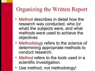 Organizing the Written Report
• Method describes in detail how the
research was conducted, who (or
what) the subjects were, and what
methods were used to achieve the
objectives
• Methodology refers to the science of
determining appropriate methods to
conduct research.
• Method refers to the tools used in a
scientific investigation.
• Use method, not methodology!
 