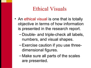 Ethical Visuals
• An ethical visual is one that is totally
objective in terms of how information
is presented in the research report.
–Double- and triple-check all labels,
numbers, and visual shapes.
–Exercise caution if you use three-
dimensional figures.
–Make sure all parts of the scales
are presented.
 