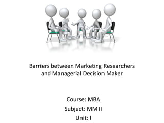 Barriers between Marketing Researchers
and Managerial Decision Maker
Course: MBA
Subject: MM II
Unit: I
 