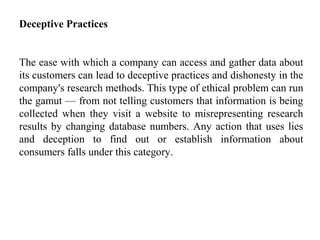 Deceptive Practices
The ease with which a company can access and gather data about
its customers can lead to deceptive practices and dishonesty in the
company's research methods. This type of ethical problem can run
the gamut — from not telling customers that information is being
collected when they visit a website to misrepresenting research
results by changing database numbers. Any action that uses lies
and deception to find out or establish information about
consumers falls under this category.
 