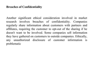 Breaches of Confidentiality
Another significant ethical consideration involved in market
research involves breaches of confidentiality. Companies
regularly share information about customers with partners and
affiliates, requiring the customer to opt-out of the sharing if he
doesn't want to be involved. Some companies sell information
they have gathered on customers to outside companies. Ethically,
any unauthorized disclosure of customer information is
problematic
 