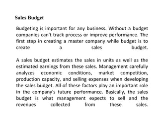 Budgeting is important for any business. Without a budget
companies can't track process or improve performance. The
first step in creating a master company while budget is to
create a sales budget.
A sales budget estimates the sales in units as well as the
estimated earnings from these sales. Management carefully
analyzes economic conditions, market competition,
production capacity, and selling expenses when developing
the sales budget. All of these factors play an important role
in the company's future performance. Basically, the sales
budget is what management expects to sell and the
revenues collected from these sales.
Sales Budget
 