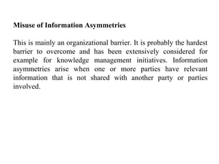 Misuse of Information Asymmetries
This is mainly an organizational barrier. It is probably the hardest
barrier to overcome and has been extensively considered for
example for knowledge management initiatives. Information
asymmetries arise when one or more parties have relevant
information that is not shared with another party or parties
involved.
 