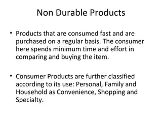 Non Durable Products
• Products that are consumed fast and are
purchased on a regular basis. The consumer
here spends minimum time and effort in
comparing and buying the item.
• Consumer Products are further classified
according to its use: Personal, Family and
Household as Convenience, Shopping and
Specialty.
 