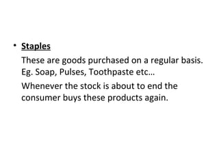 • Staples
These are goods purchased on a regular basis.
Eg. Soap, Pulses, Toothpaste etc…
Whenever the stock is about to end the
consumer buys these products again.
 