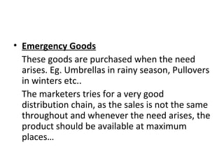 • Emergency Goods
These goods are purchased when the need
arises. Eg. Umbrellas in rainy season, Pullovers
in winters etc..
The marketers tries for a very good
distribution chain, as the sales is not the same
throughout and whenever the need arises, the
product should be available at maximum
places…
 