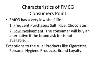 Characteristics of FMCG
Consumers Point
• FMCG has a very low shelf life
1. Frequent Purchases: Salt, Rice, Chocolates
2. Low Involvement: The consumer will buy an
alternative if the brand ask for is not
available….
Exceptions to the rule: Products like Cigarettes,
Personal Hygiene Products, Brand Loyalty.
 