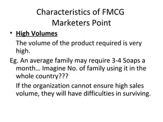 Characteristics of FMCG
Marketers Point
• High Volumes
The volume of the product required is very
high.
Eg. An average family may require 3-4 Soaps a
month… Imagine No. of family using it in the
whole country???
If the organization cannot ensure high sales
volume, they will have difficulties in surviving.
 