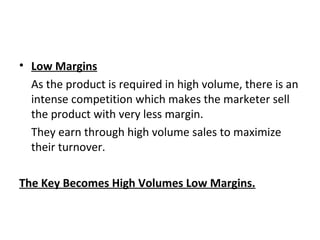 • Low Margins
As the product is required in high volume, there is an
intense competition which makes the marketer sell
the product with very less margin.
They earn through high volume sales to maximize
their turnover.
The Key Becomes High Volumes Low Margins.
 