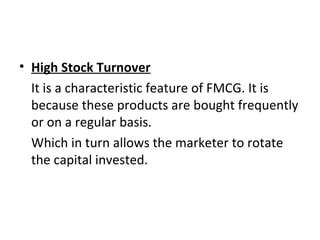 • High Stock Turnover
It is a characteristic feature of FMCG. It is
because these products are bought frequently
or on a regular basis.
Which in turn allows the marketer to rotate
the capital invested.
 