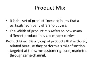 Product Mix
• It is the set of product lines and items that a
particular company offers to buyers.
• The Width of product mix refers to how many
different product lines a company carries.
Product Line: It is a group of products that is closely
related because they perform a similar function,
targeted at the same customer groups, marketed
through same channel.
 
