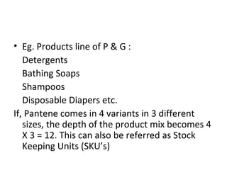 • Eg. Products line of P & G :
Detergents
Bathing Soaps
Shampoos
Disposable Diapers etc.
If, Pantene comes in 4 variants in 3 different
sizes, the depth of the product mix becomes 4
X 3 = 12. This can also be referred as Stock
Keeping Units (SKU’s)
 