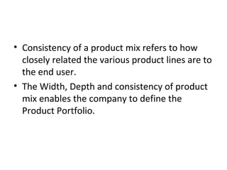 • Consistency of a product mix refers to how
closely related the various product lines are to
the end user.
• The Width, Depth and consistency of product
mix enables the company to define the
Product Portfolio.
 