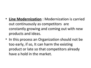 • Line Modernization : Modernization is carried
out continuously as competitors are
constantly growing and coming out with new
products and ideas.
• In this process an Organization should not be
too early, if so, It can harm the existing
product or late so that competitors already
have a hold in the market.
 