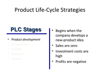 Product Life-Cycle Strategies
• Product development
• Introduction
• Growth
• Maturity
• Decline
• Begins when the
company develops a
new-product idea
• Sales are zero
• Investment costs are
high
• Profits are negative
PLC StagesPLC Stages
 