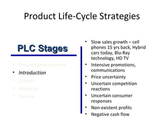 Product Life-Cycle Strategies
• Product development
• Introduction
• Growth
• Maturity
• Decline
• Slow sales growth – cell
phones 15 yrs back, Hybrid
cars today, Blu-Ray
technology, HD TV
• Intensive promotions,
communications
• Price uncertainty
• Uncertain competition
reactions
• Uncertain consumer
responses
• Non-existent profits
• Negative cash flow
PLC StagesPLC Stages
 