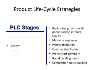 Product Life-Cycle Strategies
• Product development
• Introduction
• Growth
• Maturity
• Decline
• Rapid sales growth – cell
phones today, internet,
LCD TV
• Market acceptance
• Price stabilization
• Features stabilization
• Profits start coming in
• Brand building starts
• Competition starts building
PLC StagesPLC Stages
 