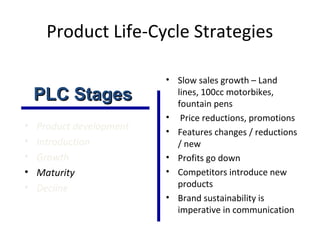 Product Life-Cycle Strategies
• Product development
• Introduction
• Growth
• Maturity
• Decline
• Slow sales growth – Land
lines, 100cc motorbikes,
fountain pens
• Price reductions, promotions
• Features changes / reductions
/ new
• Profits go down
• Competitors introduce new
products
• Brand sustainability is
imperative in communication
PLC StagesPLC Stages
 
