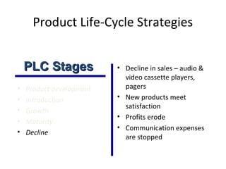 Product Life-Cycle Strategies
• Product development
• Introduction
• Growth
• Maturity
• Decline
• Decline in sales – audio &
video cassette players,
pagers
• New products meet
satisfaction
• Profits erode
• Communication expenses
are stopped
PLC StagesPLC Stages
 