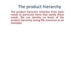 The product hierarchy
The product hierarchy stretches from basic
needs to particular items that satisfy those
needs. We can identity six levels of the
product hierarchy (using life insurance as an
example)
 