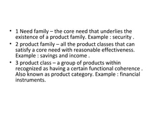 • 1 Need family – the core need that underlies the
existence of a product family. Example : security .
• 2 product family – all the product classes that can
satisfy a core need with reasonable effectiveness.
Example : savings and income .
• 3 product class – a group of products within
recognized as having a certain functional coherence .
Also known as product category. Example : financial
instruments.
 