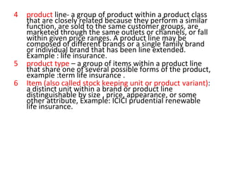 4 product line- a group of product within a product class
that are closely related because they perform a similar
function, are sold to the same customer groups, are
marketed through the same outlets or channels, or fall
within given price ranges. A product line may be
composed of different brands or a single family brand
or individual brand that has been line extended.
Example : life insurance.
5 product type – a group of items within a product line
that share one of several possible forms of the product,
example :term life insurance .
6 Item (also called stock keeping unit or product variant):
a distinct unit within a brand or product line
distinguishable by size , price, appearance, or some
other attribute, Example: ICICI prudential renewable
life insurance.
 
