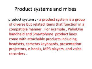 Product systems and mixes
product system : - a product system is a group
of diverse but related items that function in a
compatible manner . For example , PalmOne
handheld and Smartphone product lines
come with attachable products including
headsets, cameras keyboards, presentation
projectors, e-books, MP3 players, and voice
recorders .
 