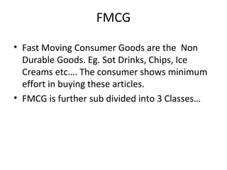 FMCG
• Fast Moving Consumer Goods are the Non
Durable Goods. Eg. Sot Drinks, Chips, Ice
Creams etc…. The consumer shows minimum
effort in buying these articles.
• FMCG is further sub divided into 3 Classes…
 