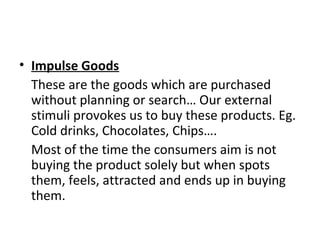 • Impulse Goods
These are the goods which are purchased
without planning or search… Our external
stimuli provokes us to buy these products. Eg.
Cold drinks, Chocolates, Chips….
Most of the time the consumers aim is not
buying the product solely but when spots
them, feels, attracted and ends up in buying
them.
 