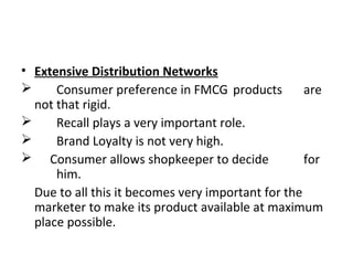 • Extensive Distribution Networks
 Consumer preference in FMCG products are
not that rigid.
 Recall plays a very important role.
 Brand Loyalty is not very high.
 Consumer allows shopkeeper to decide for
him.
Due to all this it becomes very important for the
marketer to make its product available at maximum
place possible.
 