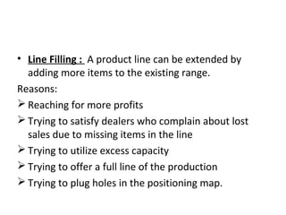 • Line Filling : A product line can be extended by
adding more items to the existing range.
Reasons:
 Reaching for more profits
 Trying to satisfy dealers who complain about lost
sales due to missing items in the line
 Trying to utilize excess capacity
 Trying to offer a full line of the production
 Trying to plug holes in the positioning map.
 