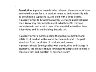 •
Description: A product needs to be relevant: the users must have
an immediate use for it. A product needs to be functionally able
to do what it is supposed to, and do it with a good quality.
A product needs to be communicated: Users and potential users
must know why they need to use it, what benefits they can
derive from it, and what it does difference it does to their lives.
Advertising and 'brand building' best do this.
A product needs a name: a name that people remember and
relate to. A product with a name becomes a brand. It helps it
stand out from the clutter of products and names.
A product should be adaptable: with trends, time and change in
segments, the product should lend itself to adaptation to make it
more relevant and maintain its revenue stream
 