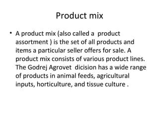 Product mix
• A product mix (also called a product
assortment ) is the set of all products and
items a particular seller offers for sale. A
product mix consists of various product lines.
The Godrej Agrovet dicision has a wide range
of products in animal feeds, agricultural
inputs, horticulture, and tissue culture .
 
