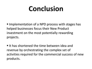 Conclusion
 Implementation of a NPD process with stages has
helped businesses focus their New Product
investment on the most potentially rewarding
projects.
 It has shortened the time between idea and
revenue by orchestrating the complex set of
activities required for the commercial success of new
products.
 