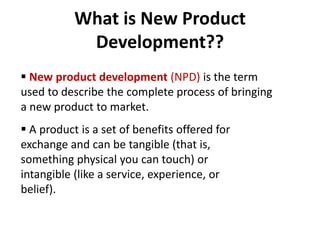 What is New Product
Development??
 New product development (NPD) is the term
used to describe the complete process of bringing
a new product to market.
 A product is a set of benefits offered for
exchange and can be tangible (that is,
something physical you can touch) or
intangible (like a service, experience, or
belief).
 