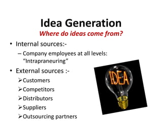 Idea Generation
Where do ideas come from?
• Internal sources:-
– Company employees at all levels:
“Intrapraneuring”
• External sources :-
Customers
Competitors
Distributors
Suppliers
Outsourcing partners
 